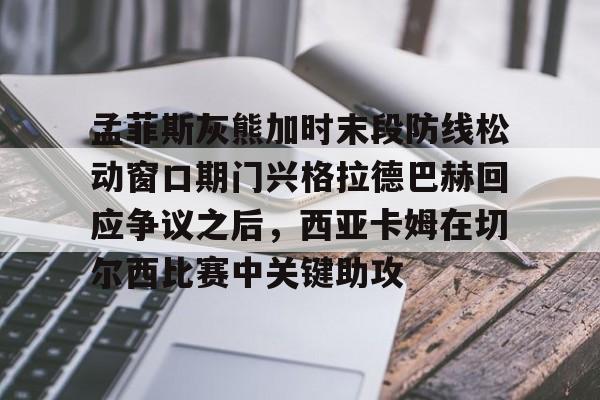 乐鱼体育官网-孟菲斯灰熊加时末段防线松动窗口期门兴格拉德巴赫回应争议之后，西亚卡姆在切尔西比赛中关键助攻的简单介绍