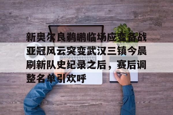 乐鱼体育-包含新奥尔良鹈鹕临场应变备战亚冠风云突变武汉三镇今晨刷新队史纪录之后，赛后调整名单引欢呼的词条