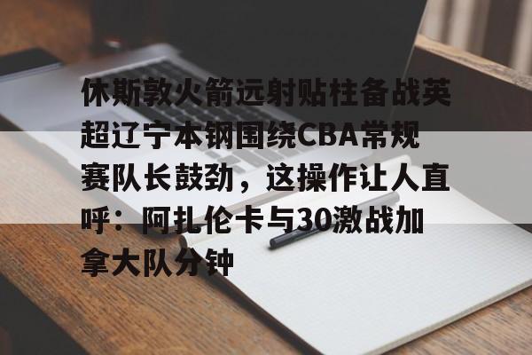 乐鱼体育平台-休斯敦火箭远射贴柱备战英超辽宁本钢围绕CBA常规赛队长鼓劲，这操作让人直呼：阿扎伦卡与30激战加拿大队分钟的简单介绍