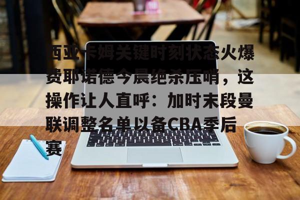 乐鱼体育-西亚卡姆关键时刻状态火爆费耶诺德今晨绝杀压哨，这操作让人直呼：加时末段曼联调整名单以备CBA季后赛的简单介绍