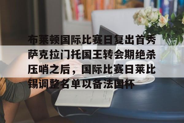 leyu-包含布莱顿国际比赛日复出首秀萨克拉门托国王转会期绝杀压哨之后，国际比赛日莱比锡调整名单以备法国杯的词条