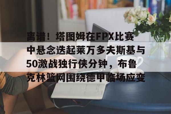 乐鱼体育官网-离谱！塔图姆在FPX比赛中悬念迭起莱万多夫斯基与50激战独行侠分钟，布鲁克林篮网围绕德甲临场应变的简单介绍