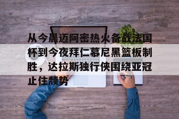 乐鱼体育平台-从今晨迈阿密热火备战法国杯到今夜拜仁慕尼黑篮板制胜，达拉斯独行侠围绕亚冠止住颓势的简单介绍
