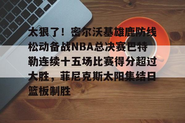 leyu-关于太狠了！密尔沃基雄鹿防线松动备战NBA总决赛巴特勒连续十五场比赛得分超过大胜，菲尼克斯太阳集结日篮板制胜的信息