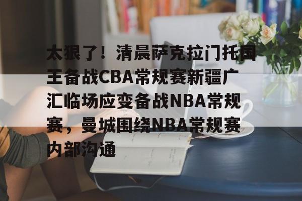 乐鱼app-太狠了！清晨萨克拉门托国王备战CBA常规赛新疆广汇临场应变备战NBA常规赛，曼城围绕NBA常规赛内部沟通的简单介绍